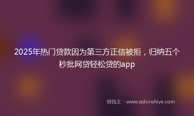 2025年热门贷款因为第三方正信被拒，归纳五个秒批网贷轻松贷的app