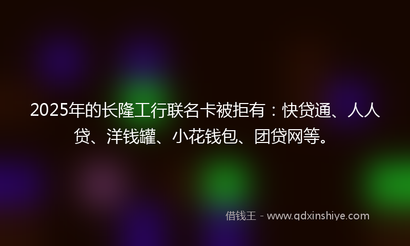 2025年的长隆工行联名卡被拒有：快贷通、人人贷、洋钱罐、小花钱包、团贷网等。