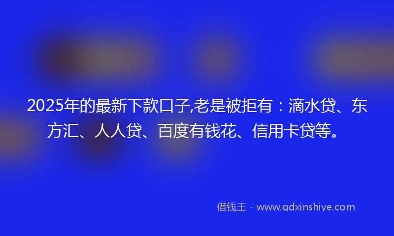 2025年的最新下款口子,老是被拒有：滴水贷、东方汇、人人贷、百度有钱花、信用卡贷等。