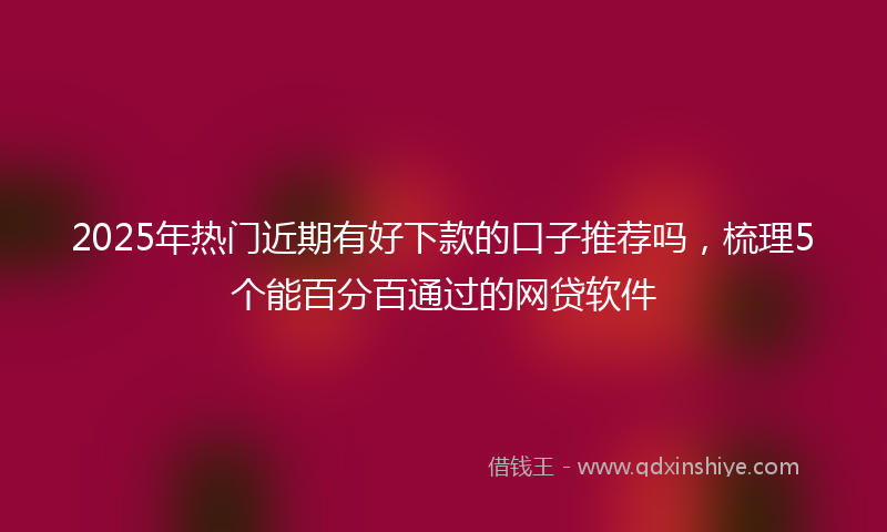 2025年热门近期有好下款的口子推荐吗，梳理5个能百分百通过的网贷软件