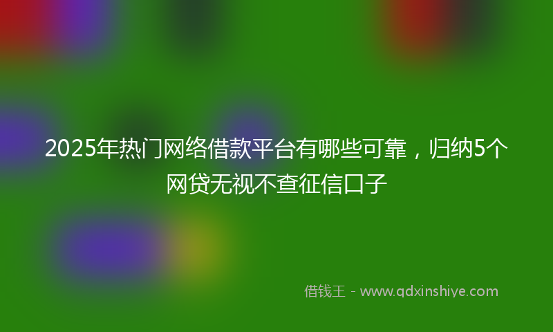 2025年热门网络借款平台有哪些可靠，归纳5个网贷无视不查征信口子