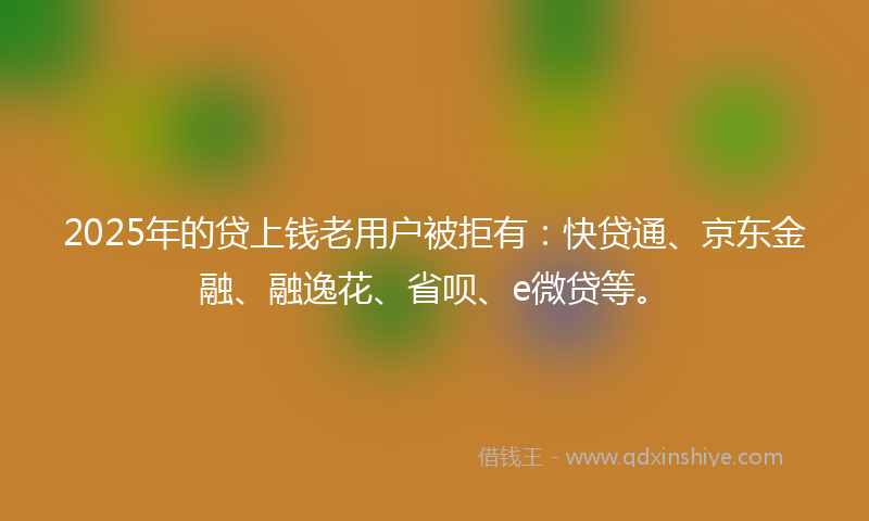 2025年的贷上钱老用户被拒有：快贷通、京东金融、融逸花、省呗、e微贷等。