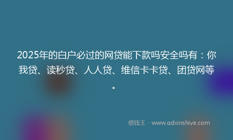 2025年的白户必过的网贷能下款吗安全吗有：你我贷、读秒贷、人人贷、维信卡卡贷、团贷网等。