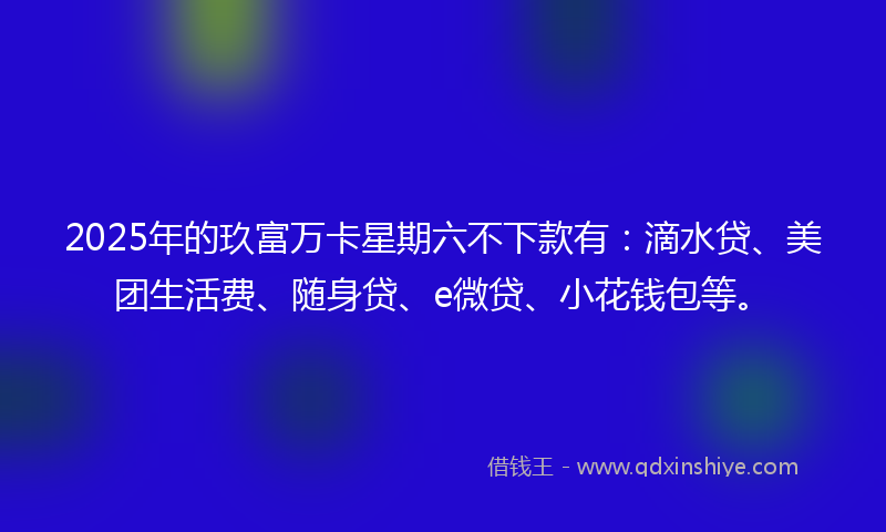 2025年的玖富万卡星期六不下款有：滴水贷、美团生活费、随身贷、e微贷、小花钱包等。