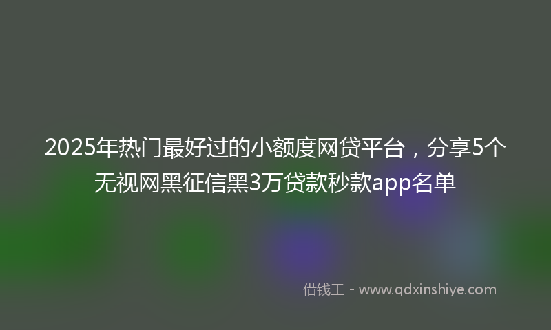 2025年热门最好过的小额度网贷平台，分享5个无视网黑征信黑3万贷款秒款app名单