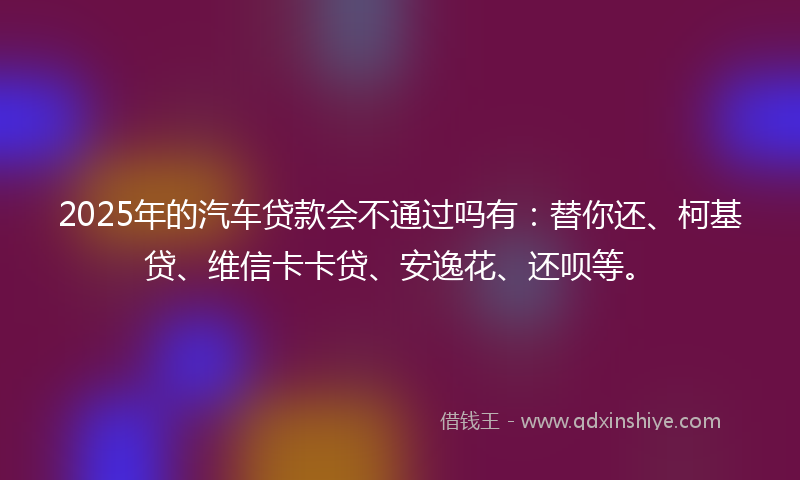2025年的汽车贷款会不通过吗有：替你还、柯基贷、维信卡卡贷、安逸花、还呗等。