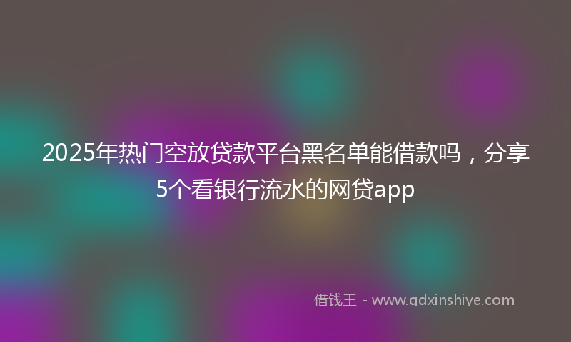 2025年热门空放贷款平台黑名单能借款吗，分享5个看银行流水的网贷app
