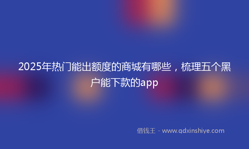 2025年热门能出额度的商城有哪些，梳理五个黑户能下款的app