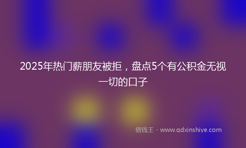 2025年热门薪朋友被拒，盘点5个有公积金无视一切的口子