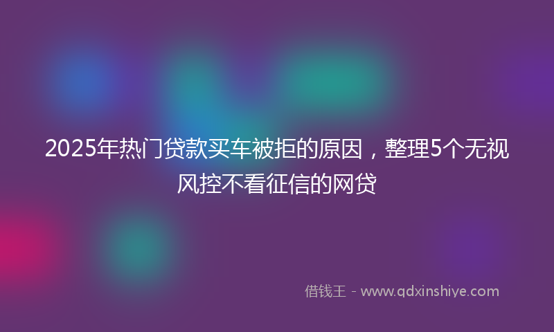 2025年热门贷款买车被拒的原因，整理5个无视风控不看征信的网贷