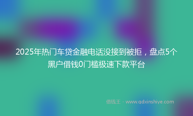 2025年热门车贷金融电话没接到被拒，盘点5个黑户借钱0门槛极速下款平台