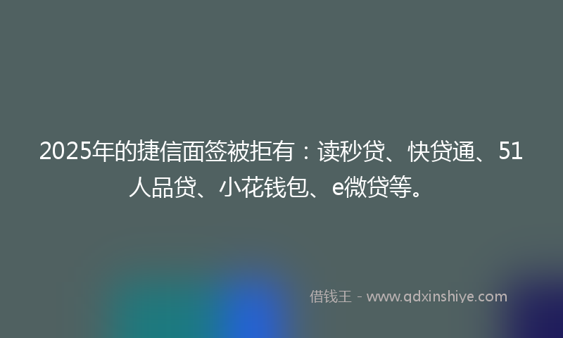 2025年的捷信面签被拒有：读秒贷、快贷通、51人品贷、小花钱包、e微贷等。