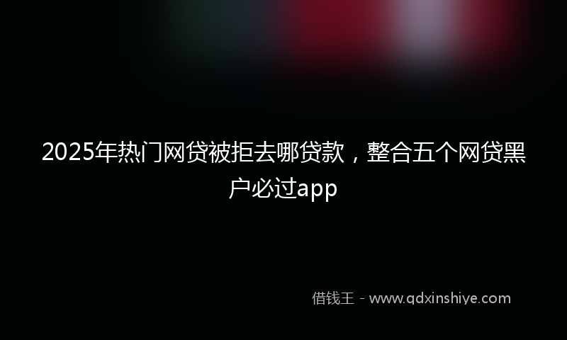 2025年热门网贷被拒去哪贷款，整合五个网贷黑户必过app