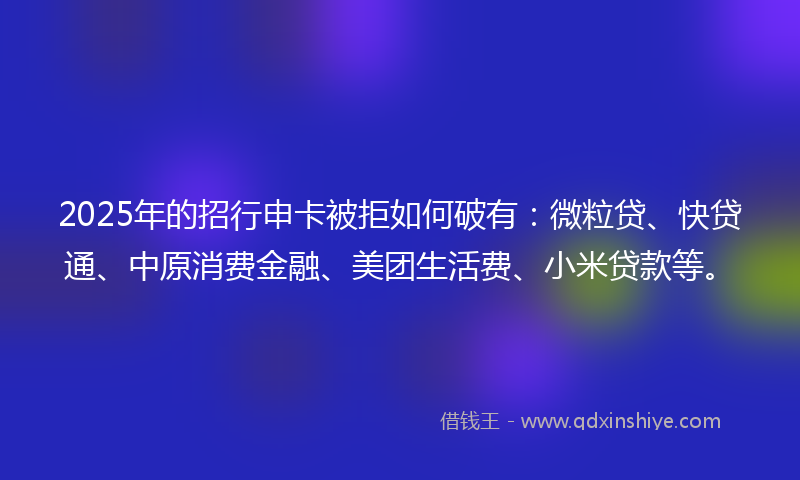 2025年的招行申卡被拒如何破有：微粒贷、快贷通、中原消费金融、美团生活费、小米贷款等。