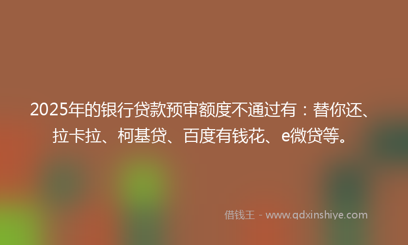 2025年的银行贷款预审额度不通过有：替你还、拉卡拉、柯基贷、百度有钱花、e微贷等。