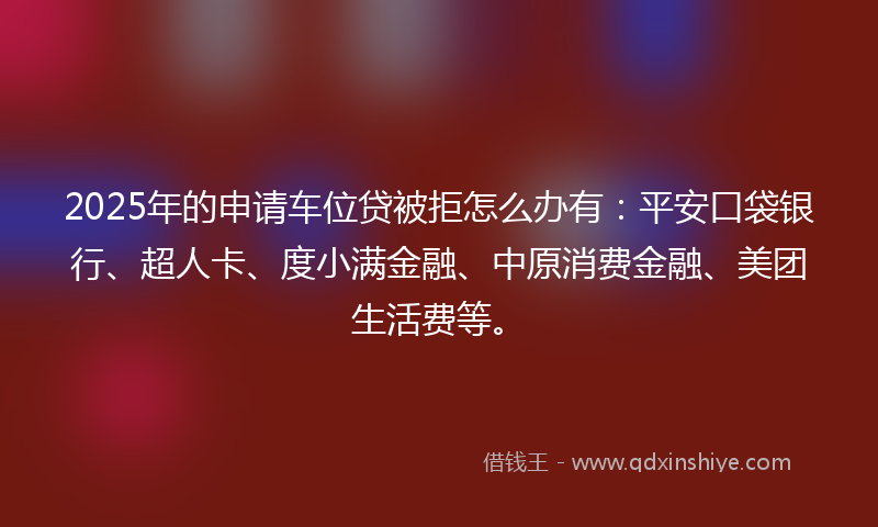 2025年的申请车位贷被拒怎么办有：平安口袋银行、超人卡、度小满金融、中原消费金融、美团生活费等。