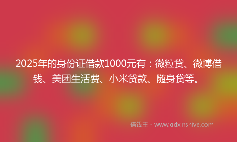 2025年的身份证借款1000元有：微粒贷、微博借钱、美团生活费、小米贷款、随身贷等。