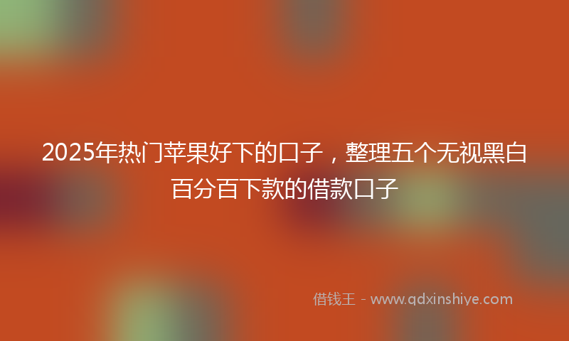 2025年热门苹果好下的口子，整理五个无视黑白百分百下款的借款口子