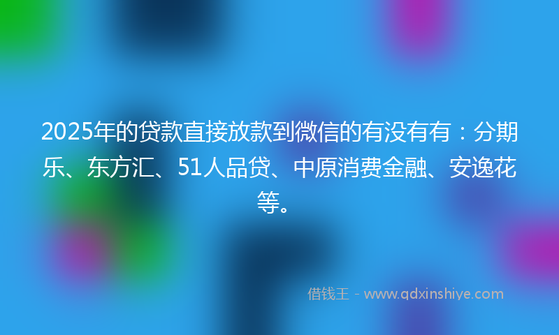 2025年的贷款直接放款到微信的有没有有：分期乐、东方汇、51人品贷、中原消费金融、安逸花等。