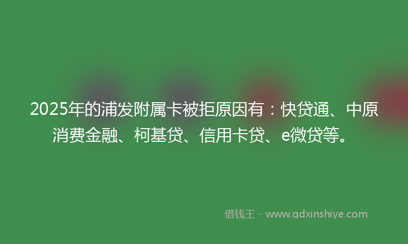 2025年的浦发附属卡被拒原因有：快贷通、中原消费金融、柯基贷、信用卡贷、e微贷等。