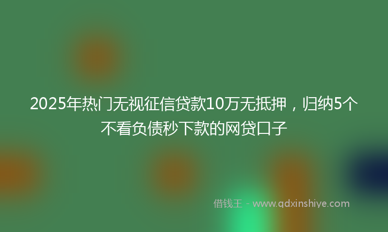 2025年热门无视征信贷款10万无抵押，归纳5个不看负债秒下款的网贷口子