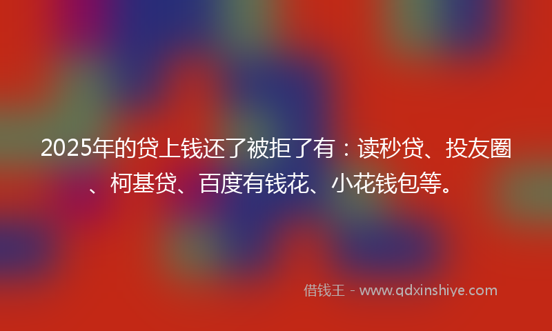 2025年的贷上钱还了被拒了有：读秒贷、投友圈、柯基贷、百度有钱花、小花钱包等。