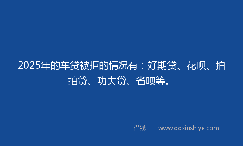 2025年的车贷被拒的情况有：好期贷、花呗、拍拍贷、功夫贷、省呗等。
