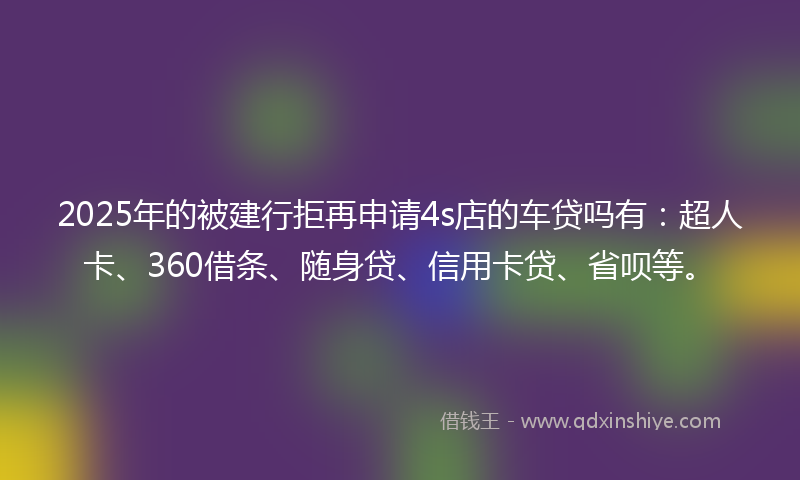 2025年的被建行拒再申请4s店的车贷吗有：超人卡、360借条、随身贷、信用卡贷、省呗等。