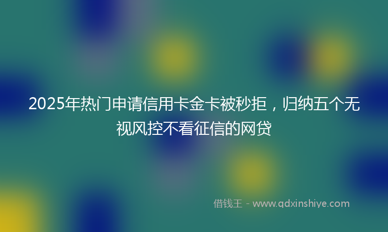 2025年热门申请信用卡金卡被秒拒，归纳五个无视风控不看征信的网贷