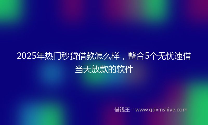2025年热门秒贷借款怎么样，整合5个无忧速借当天放款的软件