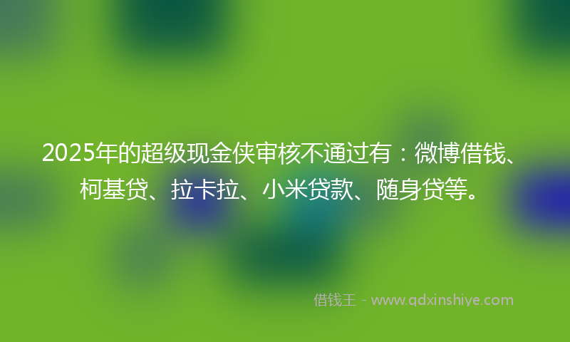 2025年的超级现金侠审核不通过有：微博借钱、柯基贷、拉卡拉、小米贷款、随身贷等。