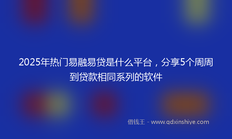 2025年热门易融易贷是什么平台，分享5个周周到贷款相同系列的软件