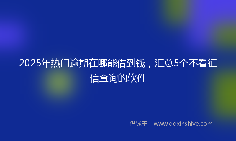 2025年热门逾期在哪能借到钱，汇总5个不看征信查询的软件