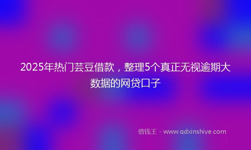 2025年热门芸豆借款，整理5个真正无视逾期大数据的网贷口子