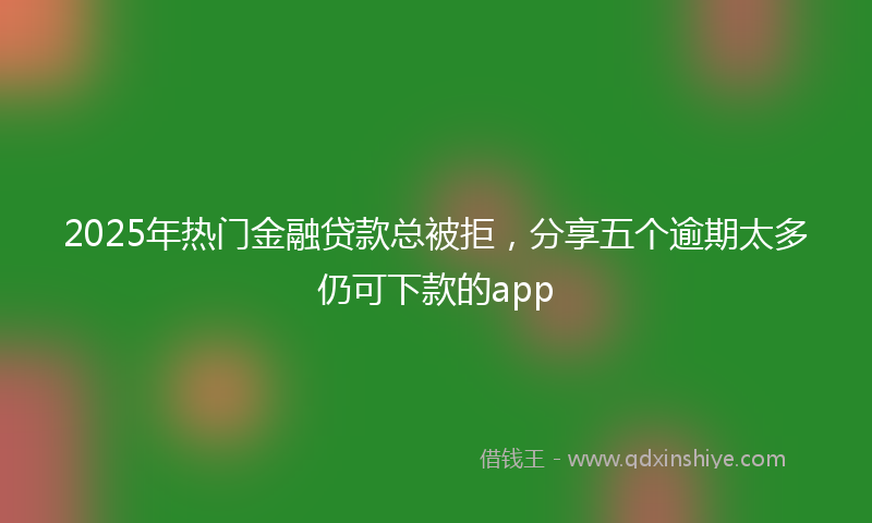2025年热门金融贷款总被拒，分享五个逾期太多仍可下款的app