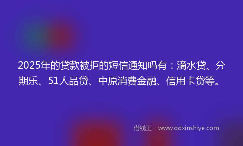 2025年的贷款被拒的短信通知吗有：滴水贷、分期乐、51人品贷、中原消费金融、信用卡贷等。
