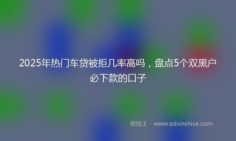 2025年热门车贷被拒几率高吗，盘点5个双黑户必下款的口子