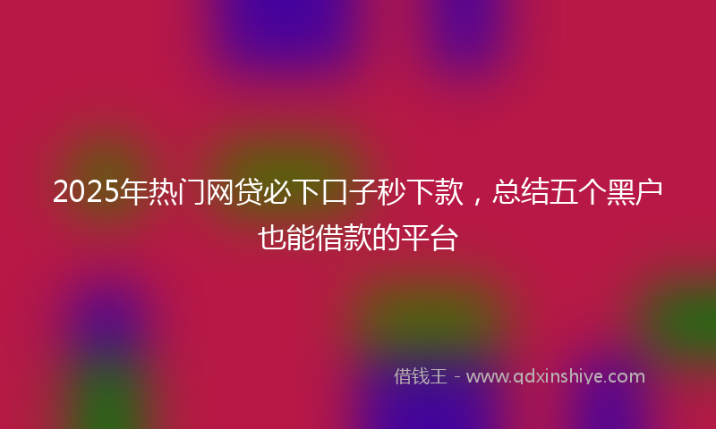 2025年热门网贷必下口子秒下款，总结五个黑户也能借款的平台