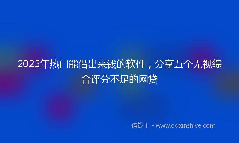 2025年热门能借出来钱的软件，分享五个无视综合评分不足的网贷