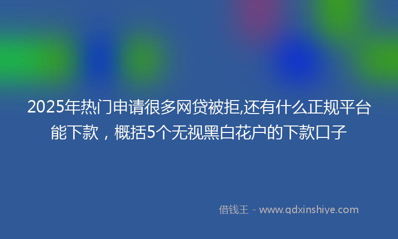 2025年热门申请很多网贷被拒,还有什么正规平台能下款，概括5个无视黑白花户的下款口子