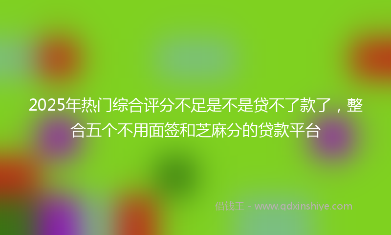 2025年热门综合评分不足是不是贷不了款了，整合五个不用面签和芝麻分的贷款平台