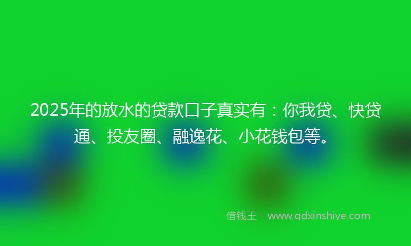 2025年的放水的贷款口子真实有：你我贷、快贷通、投友圈、融逸花、小花钱包等。