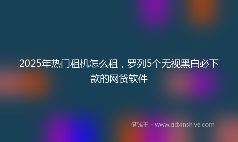 2025年热门租机怎么租，罗列5个无视黑白必下款的网贷软件