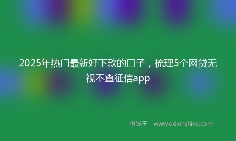 2025年热门最新好下款的口子，梳理5个网贷无视不查征信app