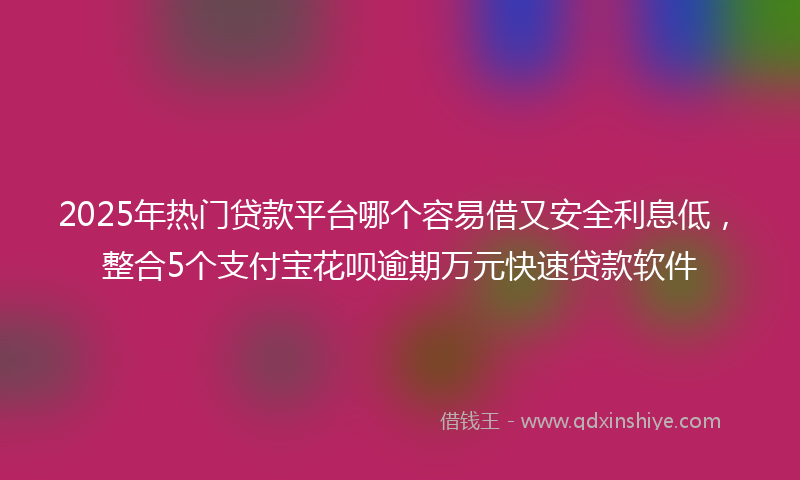 2025年热门贷款平台哪个容易借又安全利息低，整合5个支付宝花呗逾期万元快速贷款软件