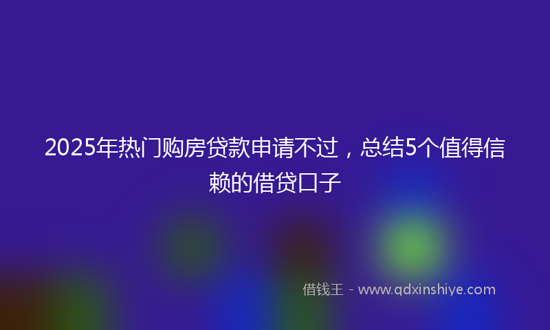 2025年热门购房贷款申请不过，总结5个值得信赖的借贷口子