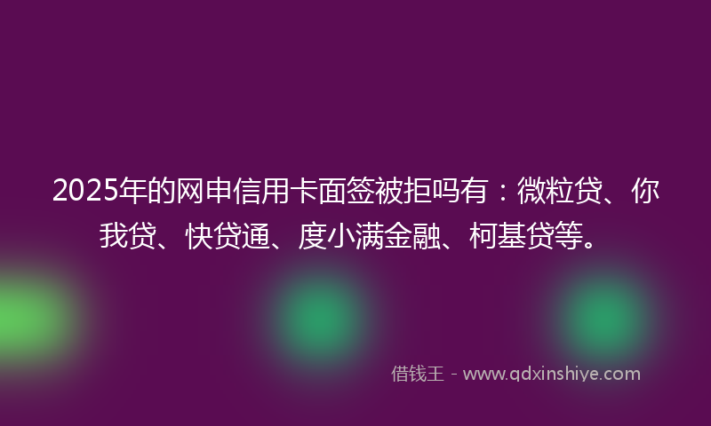 2025年的网申信用卡面签被拒吗有：微粒贷、你我贷、快贷通、度小满金融、柯基贷等。