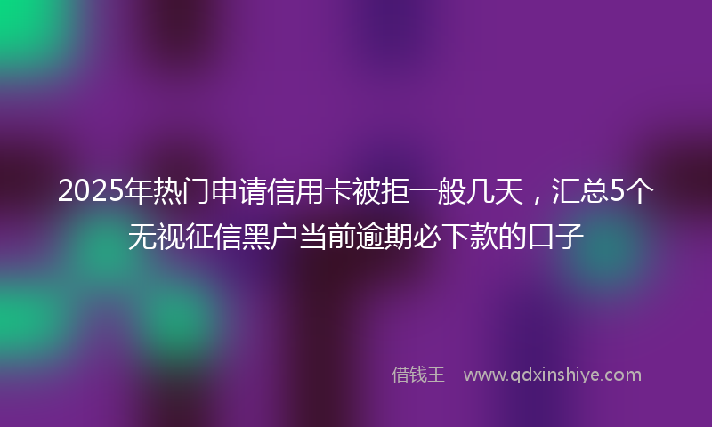 2025年热门申请信用卡被拒一般几天，汇总5个无视征信黑户当前逾期必下款的口子