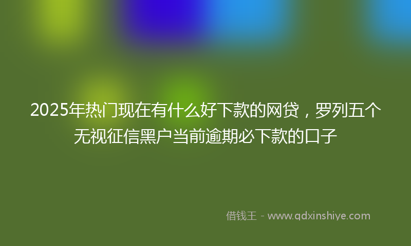 2025年热门现在有什么好下款的网贷，罗列五个无视征信黑户当前逾期必下款的口子