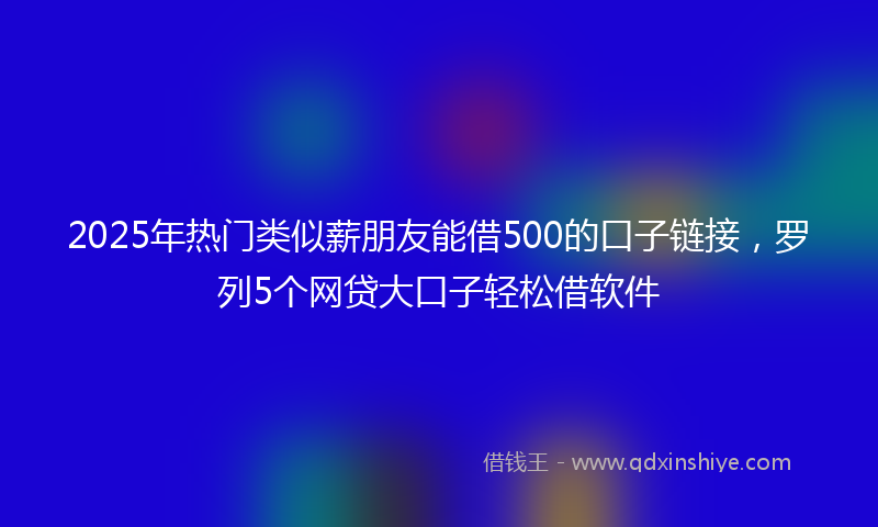 2025年热门类似薪朋友能借500的口子链接，罗列5个网贷大口子轻松借软件
